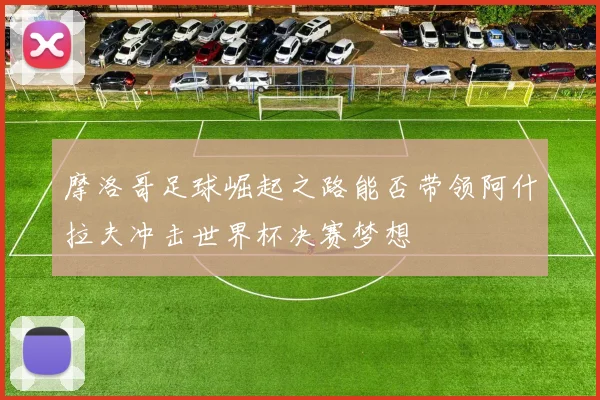摩洛哥足球崛起之路能否带领阿什拉夫冲击世界杯决赛梦想