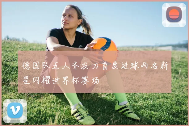 德国队五人齐发力首度进球两名新星闪耀世界杯赛场