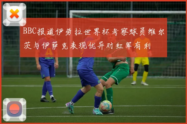 BBC报道伊劳拉世界杯考察球员维尔茨与伊萨克表现优异对红军有利
