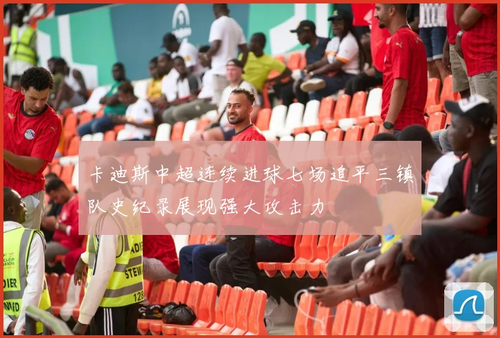 卡迪斯中超连续进球七场追平三镇队史纪录展现强大攻击力