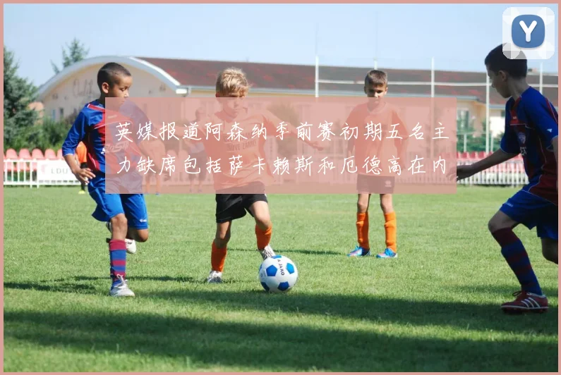 英媒报道阿森纳季前赛初期五名主力缺席包括萨卡赖斯和厄德高在内