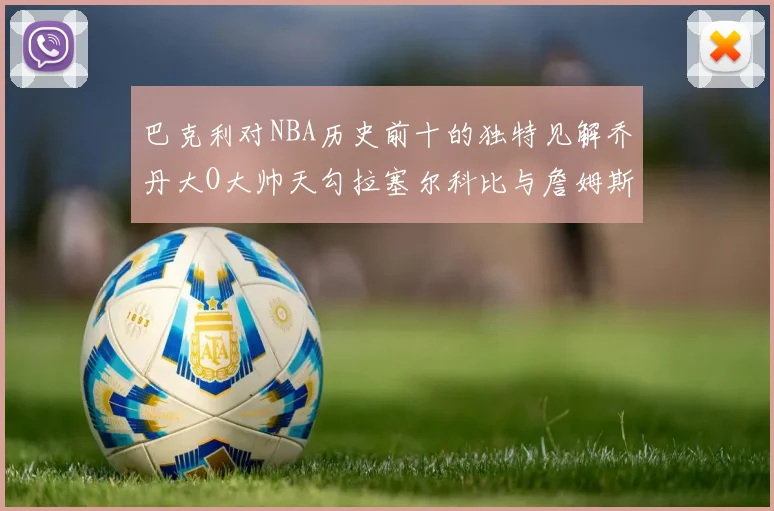 巴克利对NBA历史前十的独特见解乔丹大O大帅天勾拉塞尔科比与詹姆斯排名分析