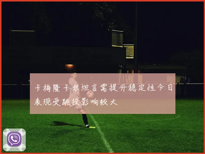 卡梅隆卡尔坦言需提升稳定性今日表现受跳投影响较大