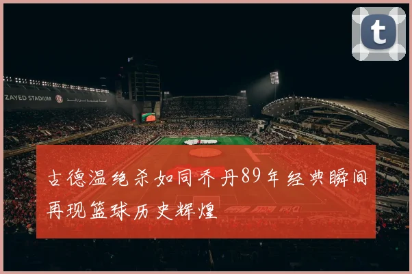 古德温绝杀如同乔丹89年经典瞬间再现篮球历史辉煌