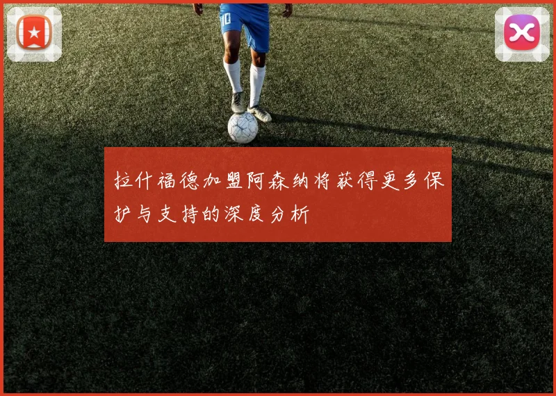 拉什福德加盟阿森纳将获得更多保护与支持的深度分析