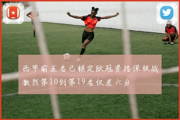 西甲前五名已锁定欧冠资格保级战激烈第10到第19名仅差六分