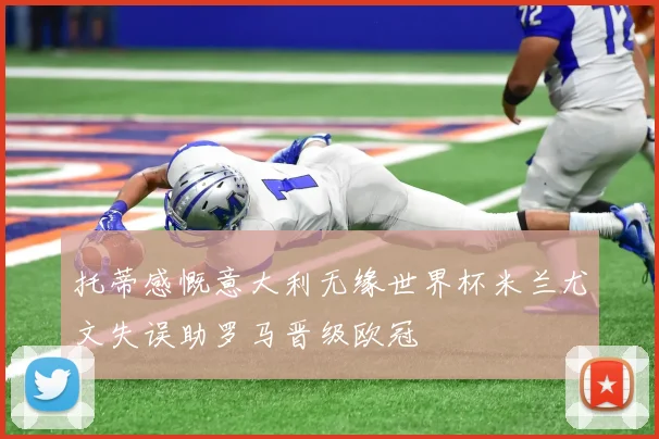 托蒂感慨意大利无缘世界杯米兰尤文失误助罗马晋级欧冠