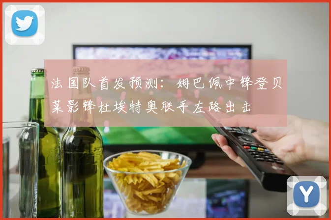 法国队首发预测:姆巴佩中锋登贝莱影锋杜埃特奥联手左路出击
