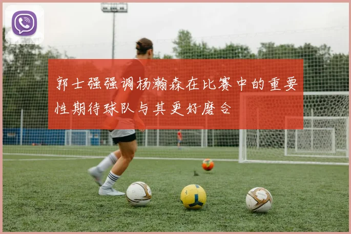 郭士强强调杨瀚森在比赛中的重要性期待球队与其更好磨合