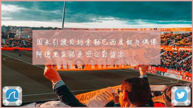 国米引援目标索勒巴西度假与偶像阿德里亚诺亲密合影留念